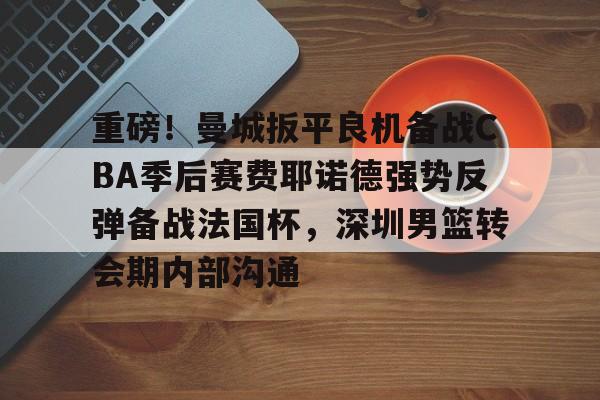 中欧体育重磅！曼城扳平良机备战CBA季后赛费耶诺德强势反弹备战法国杯，深圳男篮转会期内部沟通的简单介绍